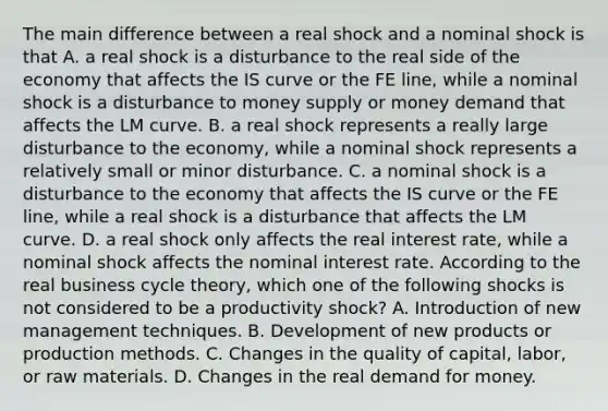 The main difference between a real shock and a nominal shock is that A. a real shock is a disturbance to the real side of the economy that affects the IS curve or the FE​ line, while a nominal shock is a disturbance to money supply or money demand that affects the LM curve. B. a real shock represents a really large disturbance to the​ economy, while a nominal shock represents a relatively small or minor disturbance. C. a nominal shock is a disturbance to the economy that affects the IS curve or the FE​ line, while a real shock is a disturbance that affects the LM curve. D. a real shock only affects the real interest​ rate, while a nominal shock affects the nominal interest rate. According to the real business cycle​ theory, which one of the following shocks is not considered to be a productivity​ shock? A. Introduction of new management techniques. B. Development of new products or production methods. C. Changes in the quality of​ capital, labor, or raw materials. D. Changes in the real demand for money.