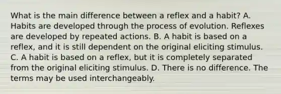 What is the main difference between a reflex and a habit? A. Habits are developed through the process of evolution. Reflexes are developed by repeated actions. B. A habit is based on a reflex, and it is still dependent on the original eliciting stimulus. C. A habit is based on a reflex, but it is completely separated from the original eliciting stimulus. D. There is no difference. The terms may be used interchangeably.