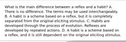 What is the main difference between a reflex and a habit? A. There is no difference. The terms may be used interchangeably. B. A habit is a scheme based on a reflex, but it is completely separated from the original eliciting stimulus. C. Habits are developed through the process of evolution. Reflexes are developed by repeated actions. D. A habit is a scheme based on a reflex, and it is still dependent on the original eliciting stimulus.