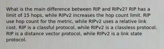 What is the main difference between RIP and RIPv2? RIP has a limit of 15 hops, while RIPv2 increases the hop count limit. RIP use hop count for the metric, while RIPv2 uses a relative link cost. RIP is a classful protocol, while RIPv2 is a classless protocol. RIP is a distance vector protocol, while RIPv2 is a link state protocol.