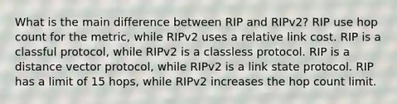 What is the main difference between RIP and RIPv2? RIP use hop count for the metric, while RIPv2 uses a relative link cost. RIP is a classful protocol, while RIPv2 is a classless protocol. RIP is a distance vector protocol, while RIPv2 is a link state protocol. RIP has a limit of 15 hops, while RIPv2 increases the hop count limit.