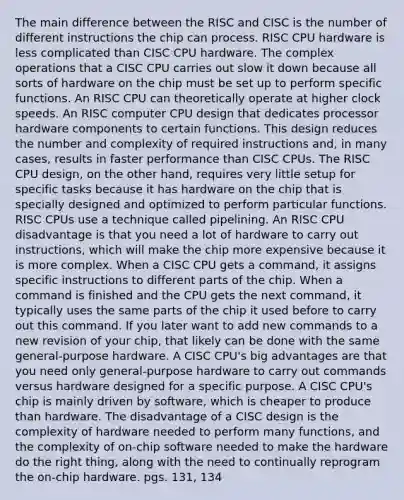 The main difference between the RISC and CISC is the number of different instructions the chip can process. RISC CPU hardware is less complicated than CISC CPU hardware. The complex operations that a CISC CPU carries out slow it down because all sorts of hardware on the chip must be set up to perform specific functions. An RISC CPU can theoretically operate at higher clock speeds. An RISC computer CPU design that dedicates processor hardware components to certain functions. This design reduces the number and complexity of required instructions and, in many cases, results in faster performance than CISC CPUs. The RISC CPU design, on the other hand, requires very little setup for specific tasks because it has hardware on the chip that is specially designed and optimized to perform particular functions. RISC CPUs use a technique called pipelining. An RISC CPU disadvantage is that you need a lot of hardware to carry out instructions, which will make the chip more expensive because it is more complex. When a CISC CPU gets a command, it assigns specific instructions to different parts of the chip. When a command is finished and the CPU gets the next command, it typically uses the same parts of the chip it used before to carry out this command. If you later want to add new commands to a new revision of your chip, that likely can be done with the same general-purpose hardware. A CISC CPU's big advantages are that you need only general-purpose hardware to carry out commands versus hardware designed for a specific purpose. A CISC CPU's chip is mainly driven by software, which is cheaper to produce than hardware. The disadvantage of a CISC design is the complexity of hardware needed to perform many functions, and the complexity of on-chip software needed to make the hardware do the right thing, along with the need to continually reprogram the on-chip hardware. pgs. 131, 134