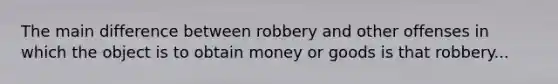 The main difference between robbery and other offenses in which the object is to obtain money or goods is that robbery...