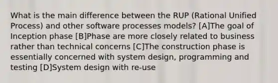 What is the main difference between the RUP (Rational Unified Process) and other software processes models? [A]The goal of Inception phase [B]Phase are more closely related to business rather than technical concerns [C]The construction phase is essentially concerned with system design, programming and testing [D]System design with re-use