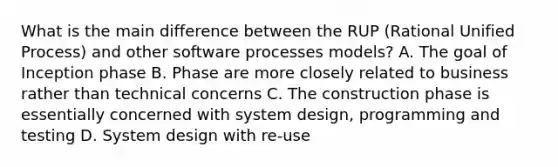 What is the main difference between the RUP (Rational Unified Process) and other software processes models? A. The goal of Inception phase B. Phase are more closely related to business rather than technical concerns C. The construction phase is essentially concerned with system design, programming and testing D. System design with re-use