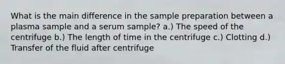 What is the main difference in the sample preparation between a plasma sample and a serum sample? a.) The speed of the centrifuge b.) The length of time in the centrifuge c.) Clotting d.) Transfer of the fluid after centrifuge