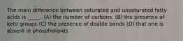 The main difference between saturated and unsaturated fatty acids is _____. (A) the number of carbons. (B) the presence of keto groups (C) the presence of double bonds (D) that one is absent in phospholipids