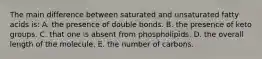 The main difference between saturated and unsaturated fatty acids is: A. the presence of double bonds. B. the presence of keto groups. C. that one is absent from phospholipids. D. the overall length of the molecule. E. the number of carbons.