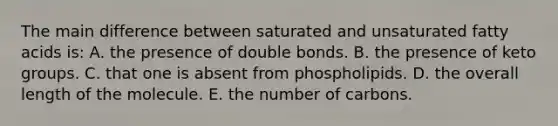 The main difference between saturated and unsaturated fatty acids is: A. the presence of double bonds. B. the presence of keto groups. C. that one is absent from phospholipids. D. the overall length of the molecule. E. the number of carbons.