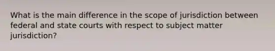 What is the main difference in the scope of jurisdiction between federal and state courts with respect to subject matter jurisdiction?