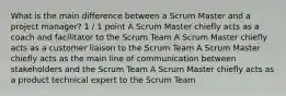 What is the main difference between a Scrum Master and a project manager? 1 / 1 point A Scrum Master chiefly acts as a coach and facilitator to the Scrum Team A Scrum Master chiefly acts as a customer liaison to the Scrum Team A Scrum Master chiefly acts as the main line of communication between stakeholders and the Scrum Team A Scrum Master chiefly acts as a product technical expert to the Scrum Team