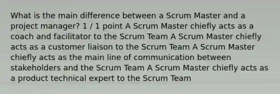 What is the main difference between a Scrum Master and a project manager? 1 / 1 point A Scrum Master chiefly acts as a coach and facilitator to the Scrum Team A Scrum Master chiefly acts as a customer liaison to the Scrum Team A Scrum Master chiefly acts as the main line of communication between stakeholders and the Scrum Team A Scrum Master chiefly acts as a product technical expert to the Scrum Team