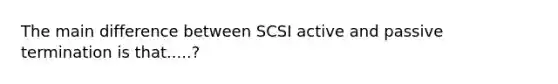 The main difference between SCSI active and passive termination is that.....?