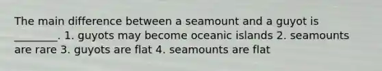 The main difference between a seamount and a guyot is ________. 1. guyots may become oceanic islands 2. seamounts are rare 3. guyots are flat 4. seamounts are flat