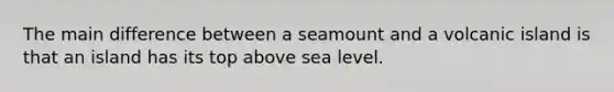 The main difference between a seamount and a volcanic island is that an island has its top above sea level.