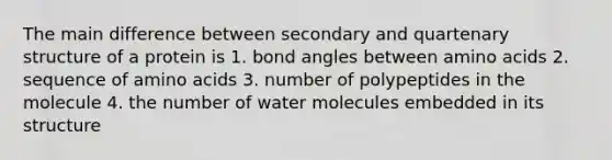 The main difference between secondary and quartenary structure of a protein is 1. bond angles between amino acids 2. sequence of amino acids 3. number of polypeptides in the molecule 4. the number of water molecules embedded in its structure