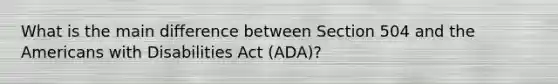 What is the main difference between Section 504 and the Americans with Disabilities Act (ADA)?