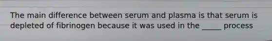 The main difference between serum and plasma is that serum is depleted of fibrinogen because it was used in the _____ process