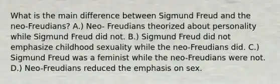 What is the main difference between Sigmund Freud and the neo-Freudians? A.) Neo- Freudians theorized about personality while Sigmund Freud did not. B.) Sigmund Freud did not emphasize childhood sexuality while the neo-Freudians did. C.) Sigmund Freud was a feminist while the neo-Freudians were not. D.) Neo-Freudians reduced the emphasis on sex.