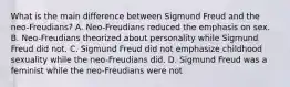 What is the main difference between Sigmund Freud and the neo-Freudians? A. Neo-Freudians reduced the emphasis on sex. B. Neo-Freudians theorized about personality while Sigmund Freud did not. C. Sigmund Freud did not emphasize childhood sexuality while the neo-Freudians did. D. Sigmund Freud was a feminist while the neo-Freudians were not