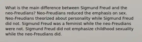 What is the main difference between Sigmund Freud and the neo-Freudians? Neo-Freudians reduced the emphasis on sex. Neo-Freudians theorized about personality while Sigmund Freud did not. Sigmund Freud was a feminist while the neo-Freudians were not. Sigmund Freud did not emphasize childhood sexuality while the neo-Freudians did.