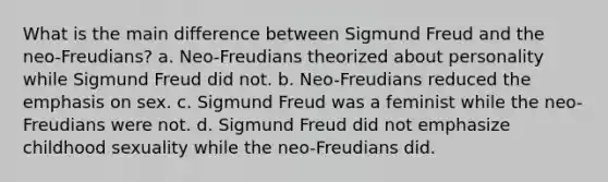 What is the main difference between Sigmund Freud and the neo-Freudians? a. Neo-Freudians theorized about personality while Sigmund Freud did not. b. Neo-Freudians reduced the emphasis on sex. c. Sigmund Freud was a feminist while the neo-Freudians were not. d. Sigmund Freud did not emphasize childhood sexuality while the neo-Freudians did.