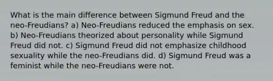 What is the main difference between Sigmund Freud and the neo-Freudians? a) Neo-Freudians reduced the emphasis on sex. b) Neo-Freudians theorized about personality while Sigmund Freud did not. c) Sigmund Freud did not emphasize childhood sexuality while the neo-Freudians did. d) Sigmund Freud was a feminist while the neo-Freudians were not.