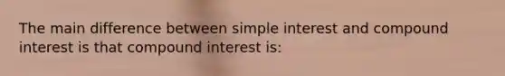 The main difference between simple interest and compound interest is that compound interest is: