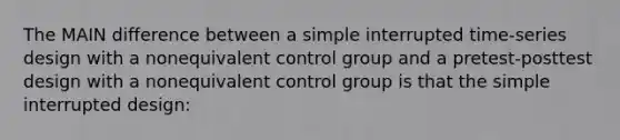 The MAIN difference between a simple interrupted time-series design with a nonequivalent control group and a pretest-posttest design with a nonequivalent control group is that the simple interrupted design: