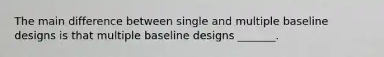 The main difference between single and multiple baseline designs is that multiple baseline designs _______.