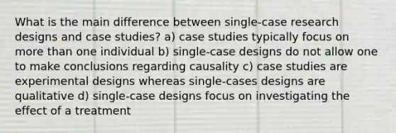 What is the main difference between single-case research designs and case studies? a) case studies typically focus on more than one individual b) single-case designs do not allow one to make conclusions regarding causality c) case studies are experimental designs whereas single-cases designs are qualitative d) single-case designs focus on investigating the effect of a treatment