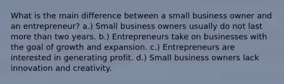 What is the main difference between a small business owner and an entrepreneur? a.) Small business owners usually do not last more than two years. b.) Entrepreneurs take on businesses with the goal of growth and expansion. c.) Entrepreneurs are interested in generating profit. d.) Small business owners lack innovation and creativity.