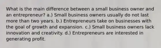 What is the main difference between a small business owner and an entrepreneur? a.) Small business owners usually do not last more than two years. b.) Entrepreneurs take on businesses with the goal of growth and expansion. c.) Small business owners lack innovation and creativity. d.) Entrepreneurs are interested in generating profit.