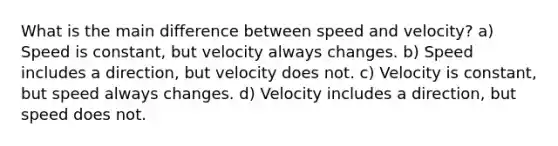 What is the main difference between speed and velocity? a) Speed is constant, but velocity always changes. b) Speed includes a direction, but velocity does not. c) Velocity is constant, but speed always changes. d) Velocity includes a direction, but speed does not.