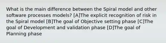 What is the main difference between the Spiral model and other software processes models? [A]The explicit recognition of risk in the Spiral model [B]The goal of Objective setting phase [C]The goal of Development and validation phase [D]The goal of Planning phase