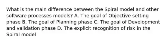 What is the main difference between the Spiral model and other software processes models? A. The goal of Objective setting phase B. The goal of Planning phase C. The goal of Development and validation phase D. The explicit recognition of risk in the Spiral model