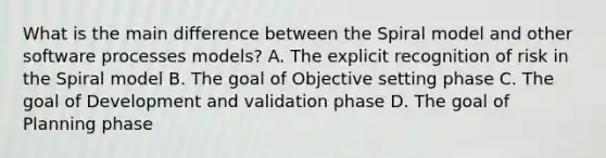 What is the main difference between the Spiral model and other software processes models? A. The explicit recognition of risk in the Spiral model B. The goal of Objective setting phase C. The goal of Development and validation phase D. The goal of Planning phase