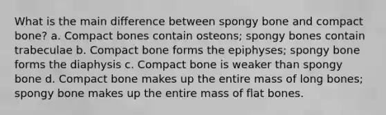 What is the main difference between spongy bone and compact bone? a. Compact bones contain osteons; spongy bones contain trabeculae b. Compact bone forms the epiphyses; spongy bone forms the diaphysis c. Compact bone is weaker than spongy bone d. Compact bone makes up the entire mass of long bones; spongy bone makes up the entire mass of flat bones.