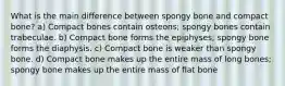 What is the main difference between spongy bone and compact bone? a) Compact bones contain osteons; spongy bones contain trabeculae. b) Compact bone forms the epiphyses; spongy bone forms the diaphysis. c) Compact bone is weaker than spongy bone. d) Compact bone makes up the entire mass of long bones; spongy bone makes up the entire mass of flat bone