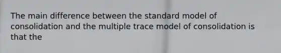 The main difference between the standard model of consolidation and the multiple trace model of consolidation is that the