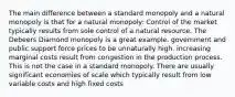 The main difference between a standard monopoly and a natural monopoly is that for a natural monopoly: Control of the market typically results from sole control of a natural resource. The Debeers Diamond monopoly is a great example. government and public support force prices to be unnaturally high. increasing marginal costs result from congestion in the production process. This is not the case in a standard monopoly. There are usually significant economies of scale which typically result from low variable costs and high fixed costs