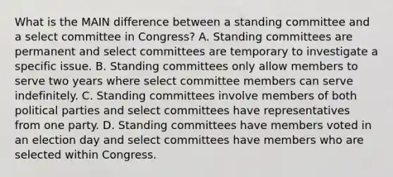 What is the MAIN difference between a standing committee and a select committee in Congress? A. Standing committees are permanent and select committees are temporary to investigate a specific issue. B. Standing committees only allow members to serve two years where select committee members can serve indefinitely. C. Standing committees involve members of both political parties and select committees have representatives from one party. D. Standing committees have members voted in an election day and select committees have members who are selected within Congress.