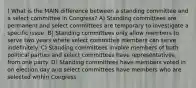 ) What is the MAIN difference between a standing committee and a select committee in Congress? A) Standing committees are permanent and select committees are temporary to investigate a specific issue. B) Standing committees only allow members to serve two years where select committee members can serve indefinitely. C) Standing committees involve members of both political parties and select committees have representatives from one party. D) Standing committees have members voted in on election day and select committees have members who are selected within Congress.