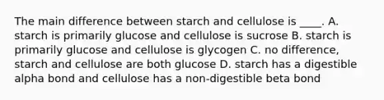 The main difference between starch and cellulose is ____. A. starch is primarily glucose and cellulose is sucrose B. starch is primarily glucose and cellulose is glycogen C. no difference, starch and cellulose are both glucose D. starch has a digestible alpha bond and cellulose has a non-digestible beta bond