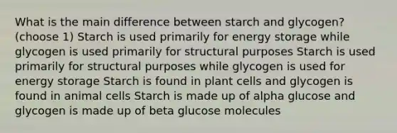 What is the main difference between starch and glycogen? (choose 1) Starch is used primarily for energy storage while glycogen is used primarily for structural purposes Starch is used primarily for structural purposes while glycogen is used for energy storage Starch is found in plant cells and glycogen is found in animal cells Starch is made up of alpha glucose and glycogen is made up of beta glucose molecules