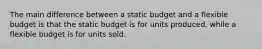 The main difference between a static budget and a flexible budget is that the static budget is for units produced, while a flexible budget is for units sold.