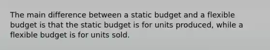 The main difference between a static budget and a flexible budget is that the static budget is for units produced, while a flexible budget is for units sold.