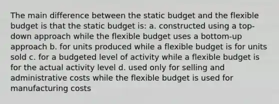 The main difference between the static budget and the flexible budget is that the static budget is: a. constructed using a top-down approach while the flexible budget uses a bottom-up approach b. for units produced while a flexible budget is for units sold c. for a budgeted level of activity while a flexible budget is for the actual activity level d. used only for selling and administrative costs while the flexible budget is used for manufacturing costs