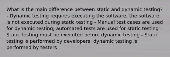 What is the main difference between static and dynamic testing? - Dynamic testing requires executing the software; the software is not executed during static testing - Manual test cases are used for dynamic testing; automated tests are used for static testing - Static testing must be executed before dynamic testing - Static testing is performed by developers; dynamic testing is performed by testers