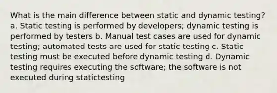 What is the main difference between static and dynamic testing? a. Static testing is performed by developers; dynamic testing is performed by testers b. Manual test cases are used for dynamic testing; automated tests are used for static testing c. Static testing must be executed before dynamic testing d. Dynamic testing requires executing the software; the software is not executed during statictesting